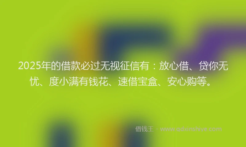 2025年的借款必过无视征信有：放心借、贷你无忧、度小满有钱花、速借宝盒、安心购等。