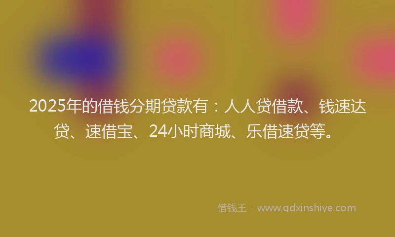 2025年的借钱分期贷款有：人人贷借款、钱速达贷、速借宝、24小时商城、乐借速贷等。
