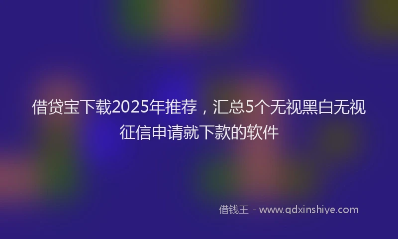借贷宝下载2025年推荐，汇总5个无视黑白无视征信申请就下款的软件