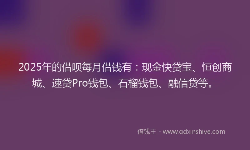 2025年的借呗每月借钱有：现金快贷宝、恒创商城、速贷Pro钱包、石榴钱包、融信贷等。