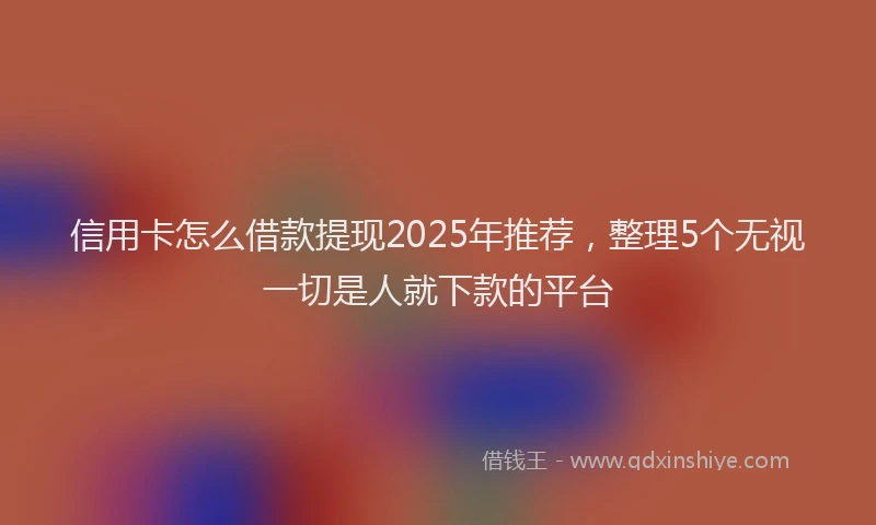 信用卡怎么借款提现2025年推荐，整理5个无视一切是人就下款的平台