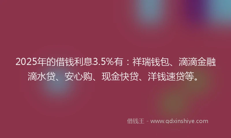 2025年的借钱利息3.5%有：祥瑞钱包、滴滴金融滴水贷、安心购、现金快贷、洋钱速贷等。