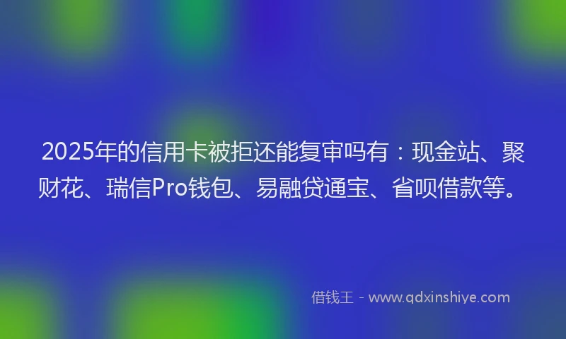 2025年的信用卡被拒还能复审吗有：现金站、聚财花、瑞信Pro钱包、易融贷通宝、省呗借款等。