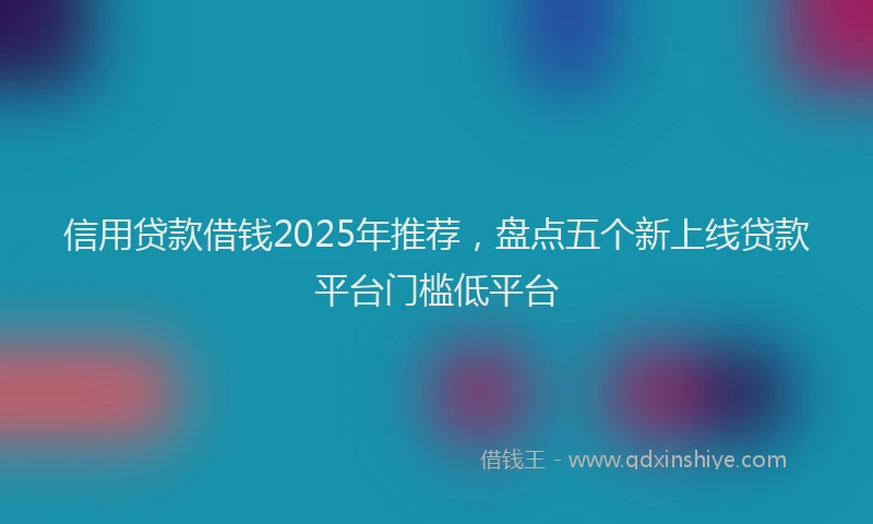 信用贷款借钱2025年推荐，盘点五个新上线贷款平台门槛低平台