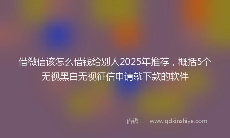 借微信该怎么借钱给别人2025年推荐，概括5个无视黑白无视征信申请就下款的软件