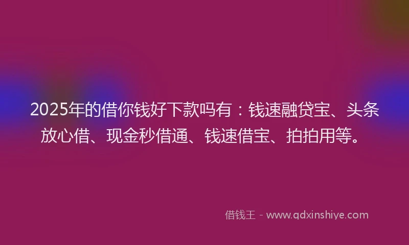 2025年的借你钱好下款吗有：钱速融贷宝、头条放心借、现金秒借通、钱速借宝、拍拍用等。