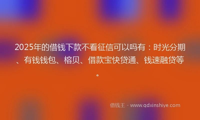 2025年的借钱下款不看征信可以吗有：时光分期、有钱钱包、榕贝、借款宝快贷通、钱速融贷等。