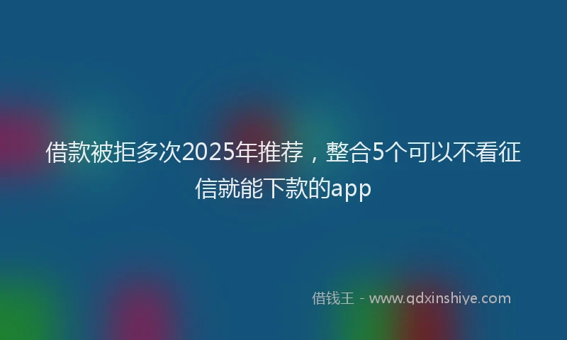 借款被拒多次2025年推荐，整合5个可以不看征信就能下款的app
