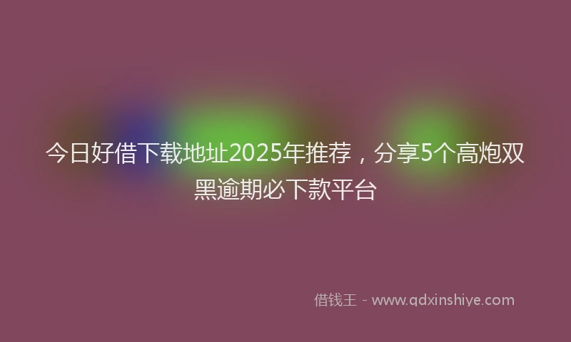 今日好借下载地址2025年推荐，分享5个高炮双黑逾期必下款平台