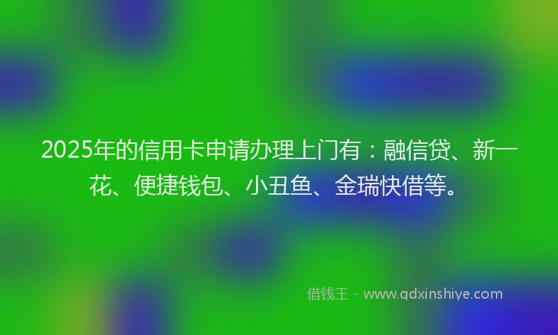 2025年的信用卡申请办理上门有：融信贷、新一花、便捷钱包、小丑鱼、金瑞快借等。