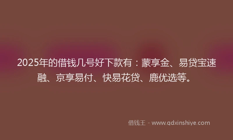 2025年的借钱几号好下款有：蒙享金、易贷宝速融、京享易付、快易花贷、鹿优选等。