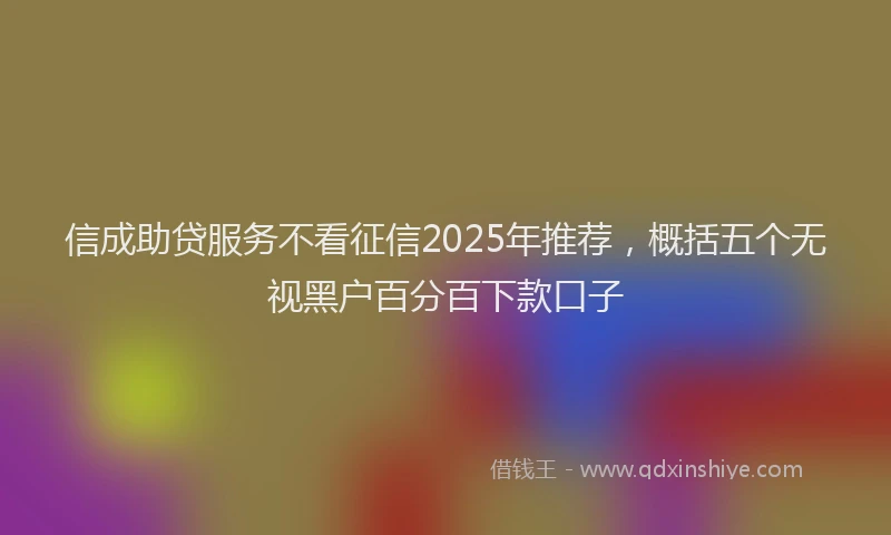 信成助贷服务不看征信2025年推荐，概括五个无视黑户百分百下款口子