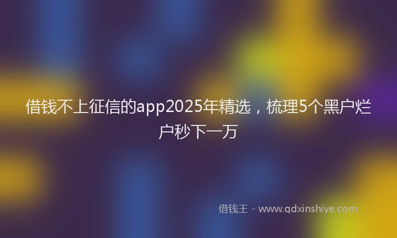 借钱不上征信的app2025年精选，梳理5个黑户烂户秒下一万
