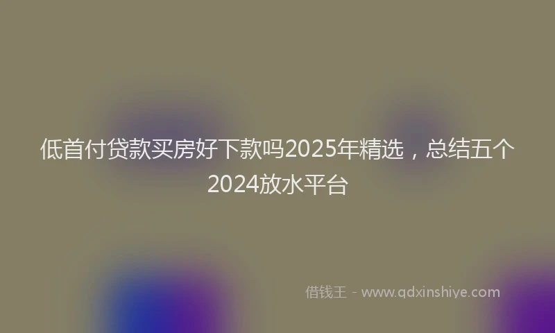 低首付贷款买房好下款吗2025年精选，总结五个2024放水平台
