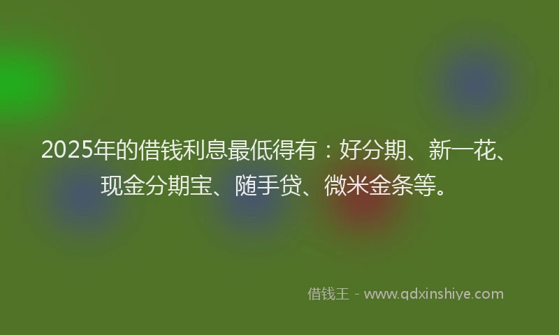 2025年的借钱利息最低得有：好分期、新一花、现金分期宝、随手贷、微米金条等。