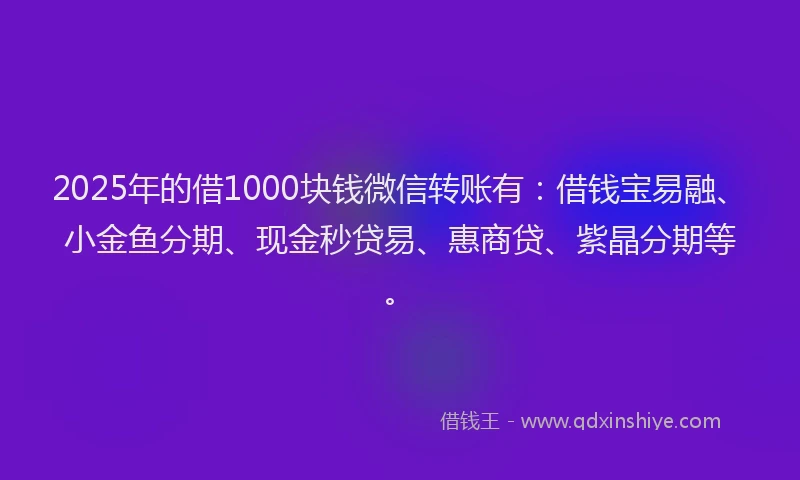 2025年的借1000块钱微信转账有：借钱宝易融、小金鱼分期、现金秒贷易、惠商贷、紫晶分期等。