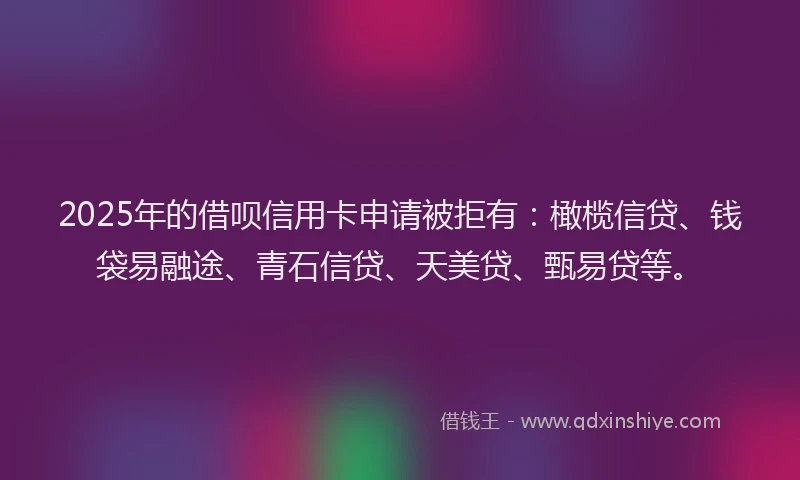 2025年的借呗信用卡申请被拒有：橄榄信贷、钱袋易融途、青石信贷、天美贷、甄易贷等。