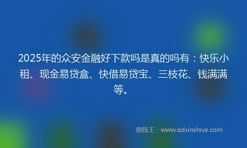 2025年的众安金融好下款吗是真的吗有：快乐小租、现金易贷盒、快借易贷宝、三枝花、钱满满等。