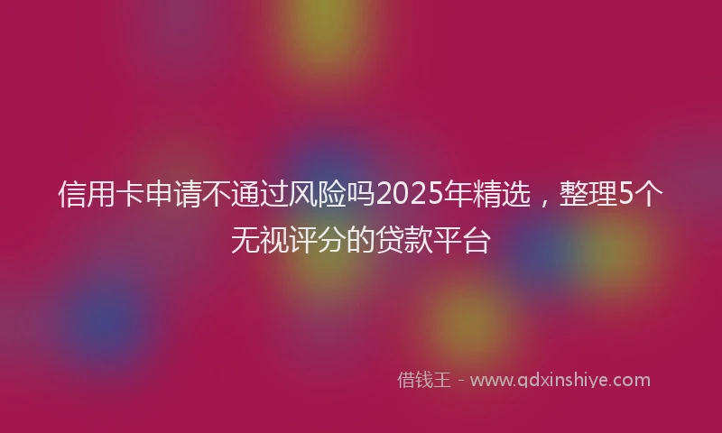 信用卡申请不通过风险吗2025年精选，整理5个无视评分的贷款平台
