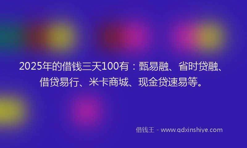 2025年的借钱三天100有：甄易融、省时贷融、借贷易行、米卡商城、现金贷速易等。