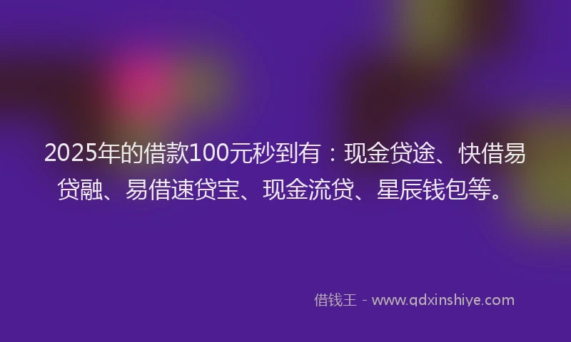 2025年的借款100元秒到有：现金贷途、快借易贷融、易借速贷宝、现金流贷、星辰钱包等。