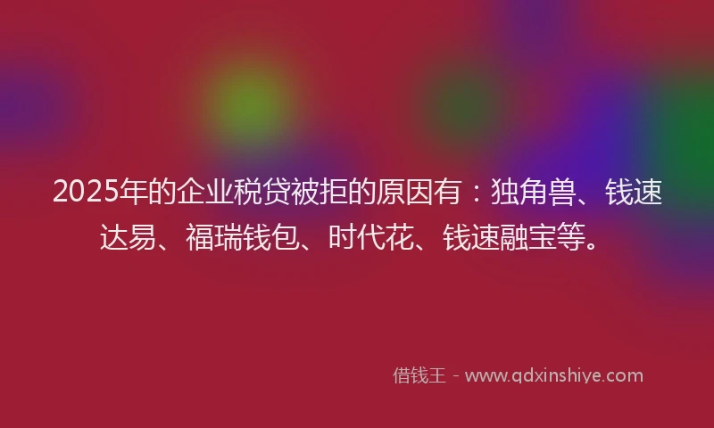 2025年的企业税贷被拒的原因有：独角兽、钱速达易、福瑞钱包、时代花、钱速融宝等。