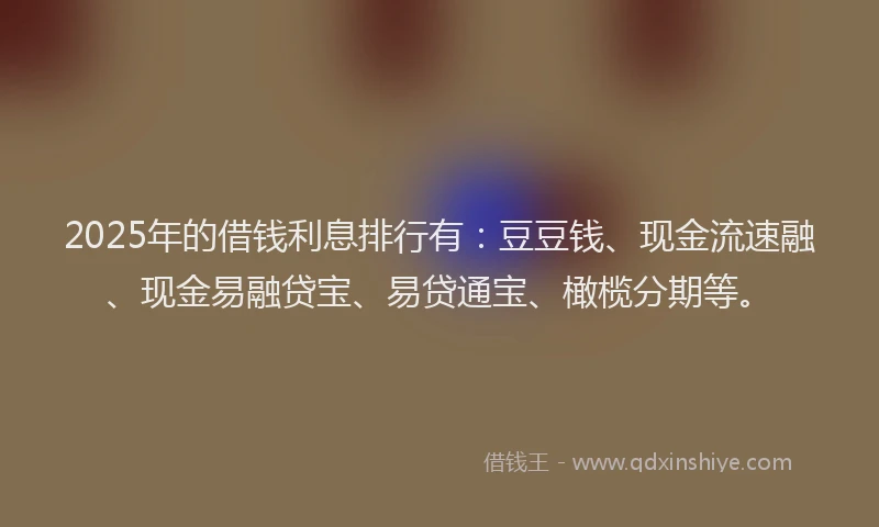 2025年的借钱利息排行有：豆豆钱、现金流速融、现金易融贷宝、易贷通宝、橄榄分期等。