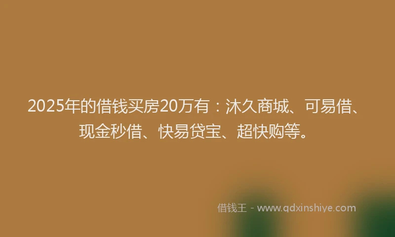 2025年的借钱买房20万有：沐久商城、可易借、现金秒借、快易贷宝、超快购等。