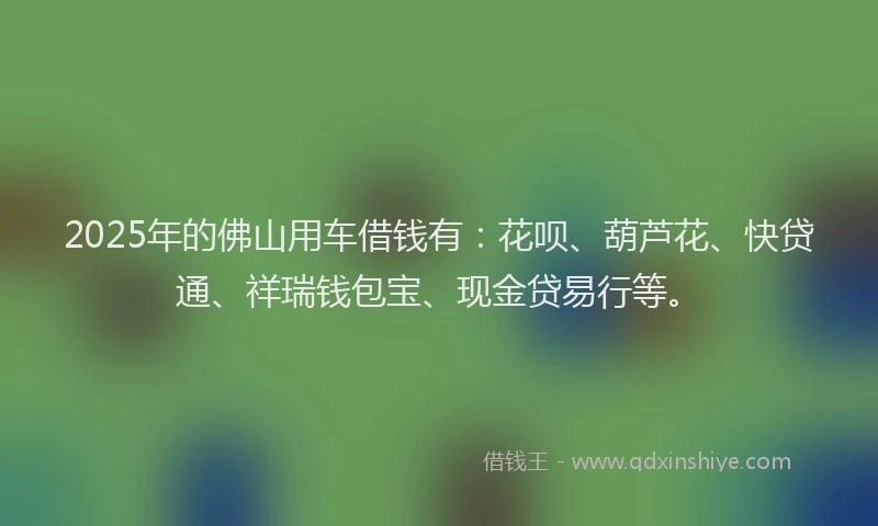 2025年的佛山用车借钱有：花呗、葫芦花、快贷通、祥瑞钱包宝、现金贷易行等。