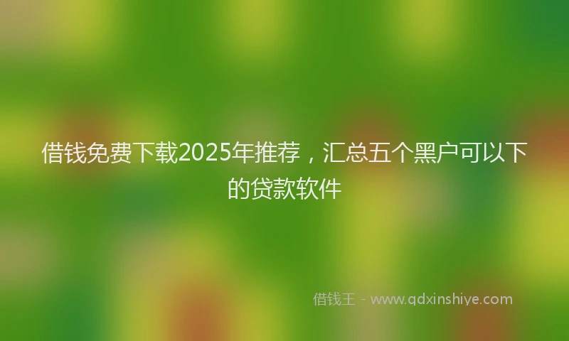 借钱免费下载2025年推荐，汇总五个黑户可以下的贷款软件