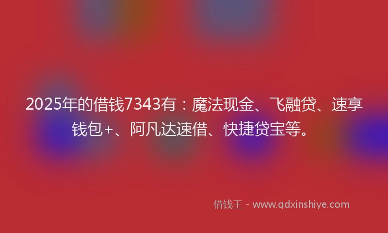 2025年的借钱7343有：魔法现金、飞融贷、速享钱包+、阿凡达速借、快捷贷宝等。