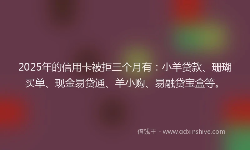 2025年的信用卡被拒三个月有：小羊贷款、珊瑚买单、现金易贷通、羊小购、易融贷宝盒等。