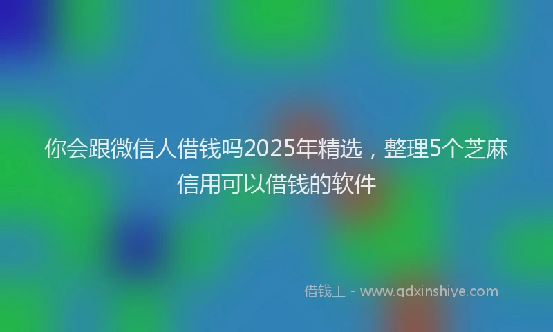你会跟微信人借钱吗2025年精选，整理5个芝麻信用可以借钱的软件