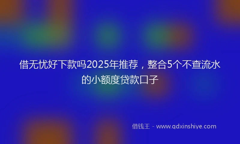 借无忧好下款吗2025年推荐，整合5个不查流水的小额度贷款口子