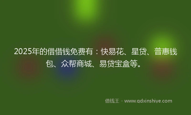 2025年的借借钱免费有：快易花、星贷、普惠钱包、众帮商城、易贷宝盒等。