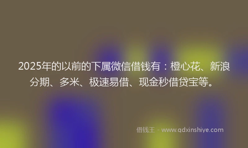 2025年的以前的下属微信借钱有：橙心花、新浪分期、多米、极速易借、现金秒借贷宝等。