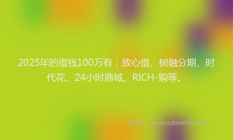 2025年的借钱100万有：放心借、树融分期、时代花、24小时商城、RICH-购等。