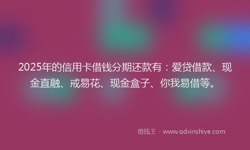2025年的信用卡借钱分期还款有：爱贷借款、现金直融、戒易花、现金盒子、你我易借等。