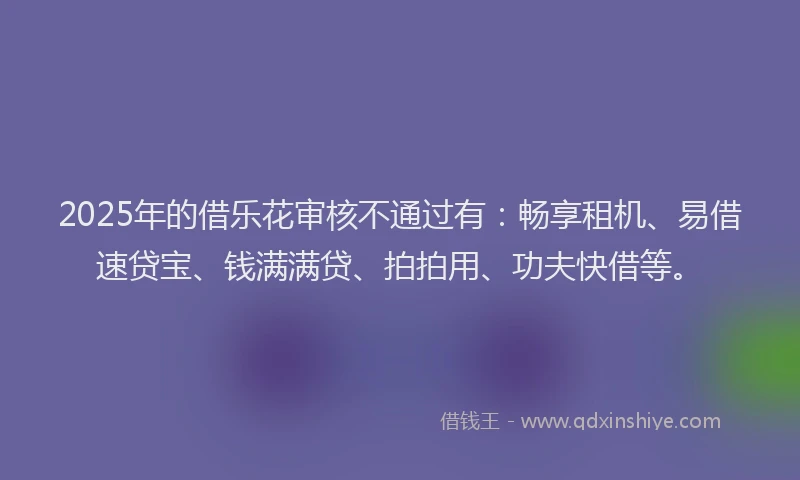 2025年的借乐花审核不通过有：畅享租机、易借速贷宝、钱满满贷、拍拍用、功夫快借等。