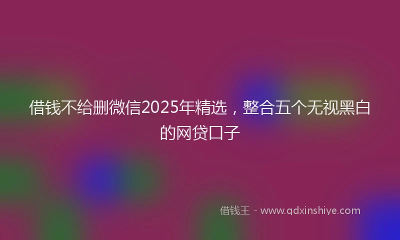 借钱不给删微信2025年精选，整合五个无视黑白的网贷口子
