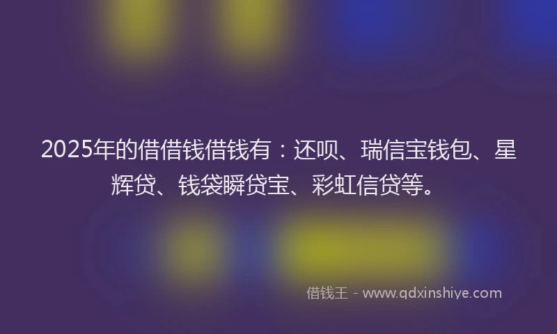 2025年的借借钱借钱有：还呗、瑞信宝钱包、星辉贷、钱袋瞬贷宝、彩虹信贷等。