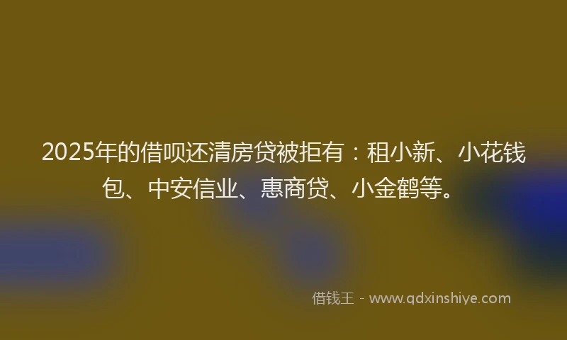 2025年的借呗还清房贷被拒有：租小新、小花钱包、中安信业、惠商贷、小金鹤等。