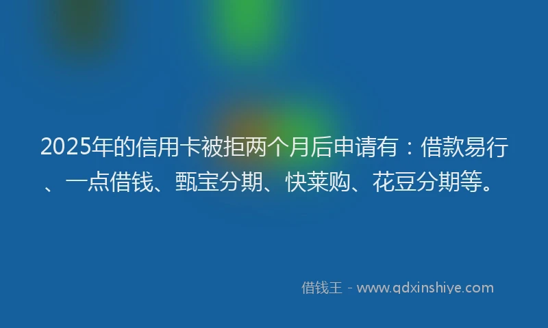 2025年的信用卡被拒两个月后申请有：借款易行、一点借钱、甄宝分期、快莱购、花豆分期等。