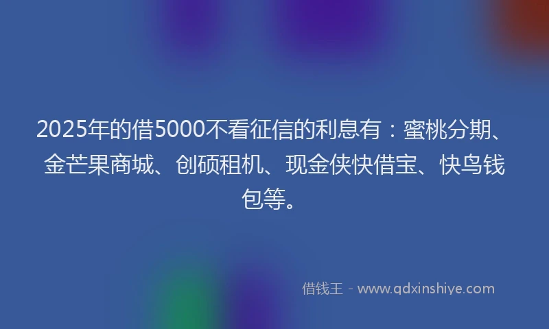 2025年的借5000不看征信的利息有：蜜桃分期、金芒果商城、创硕租机、现金侠快借宝、快鸟钱包等。