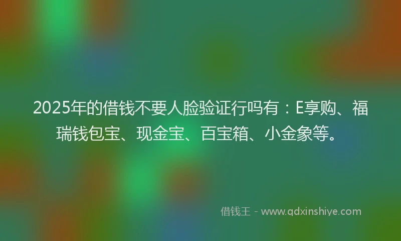 2025年的借钱不要人脸验证行吗有：E享购、福瑞钱包宝、现金宝、百宝箱、小金象等。