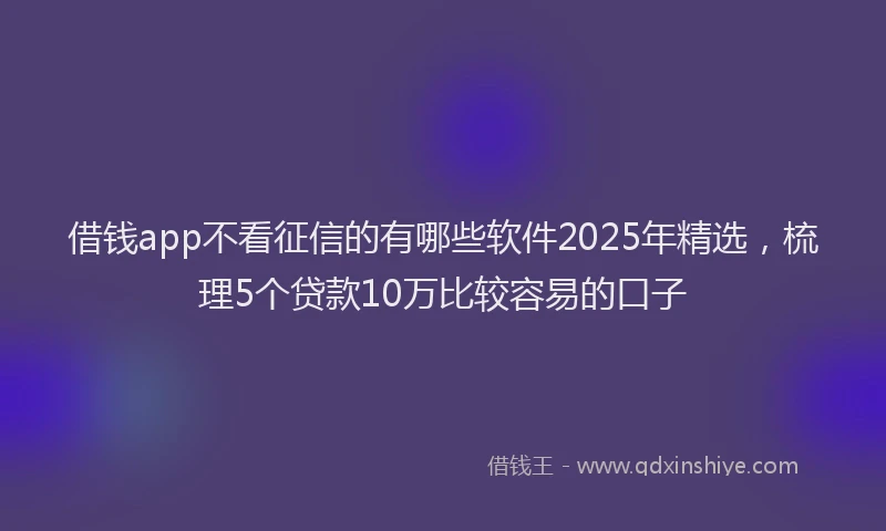 借钱app不看征信的有哪些软件2025年精选，梳理5个贷款10万比较容易的口子