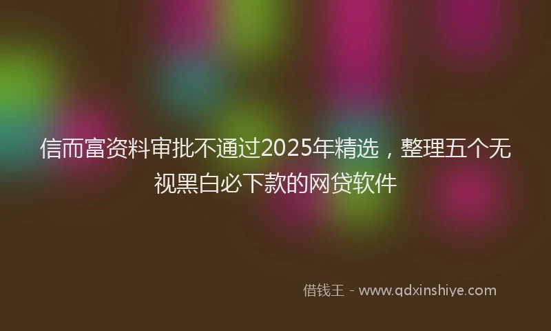 信而富资料审批不通过2025年精选，整理五个无视黑白必下款的网贷软件