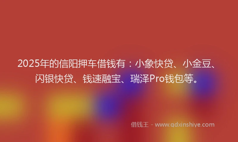 2025年的信阳押车借钱有：小象快贷、小金豆、闪银快贷、钱速融宝、瑞泽Pro钱包等。