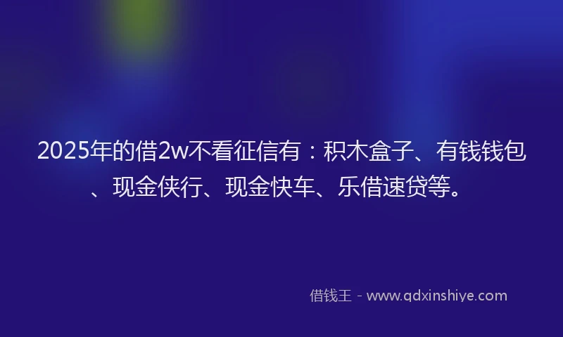 2025年的借2w不看征信有：积木盒子、有钱钱包、现金侠行、现金快车、乐借速贷等。