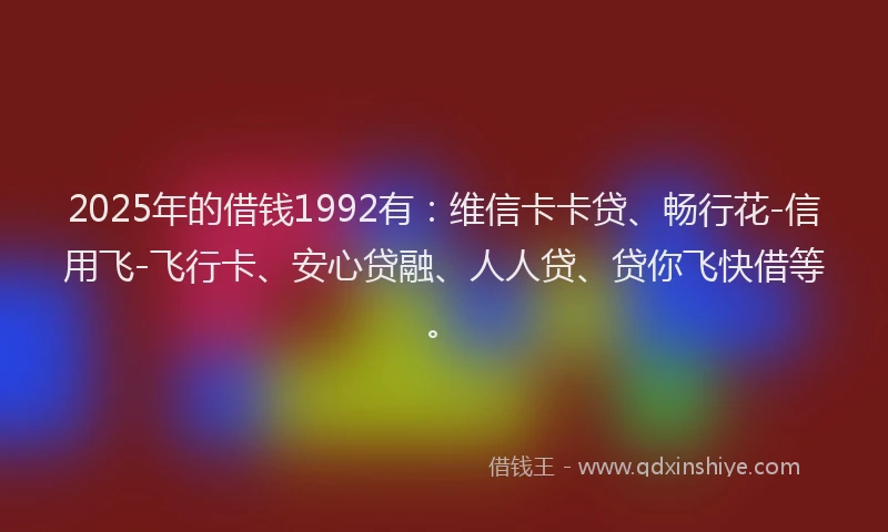 2025年的借钱1992有：维信卡卡贷、畅行花-信用飞-飞行卡、安心贷融、人人贷、贷你飞快借等。